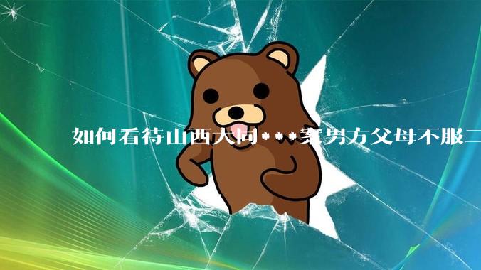 如何看待山西大同***案男方父母不服二审准备继续申诉？