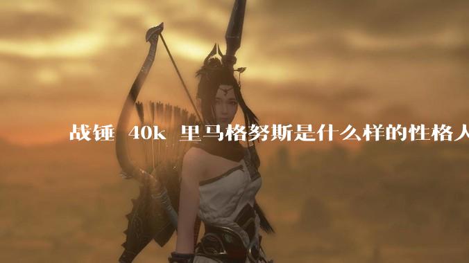 战锤 40k 里马格努斯是什么样的性格人设?